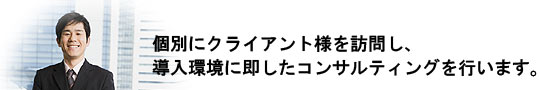 個別にクライアント様を訪問し、導入環境に即したコンサルティングを行います。